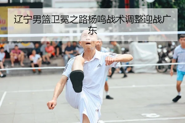 辽宁男篮卫冕之路杨鸣战术调整迎战广东